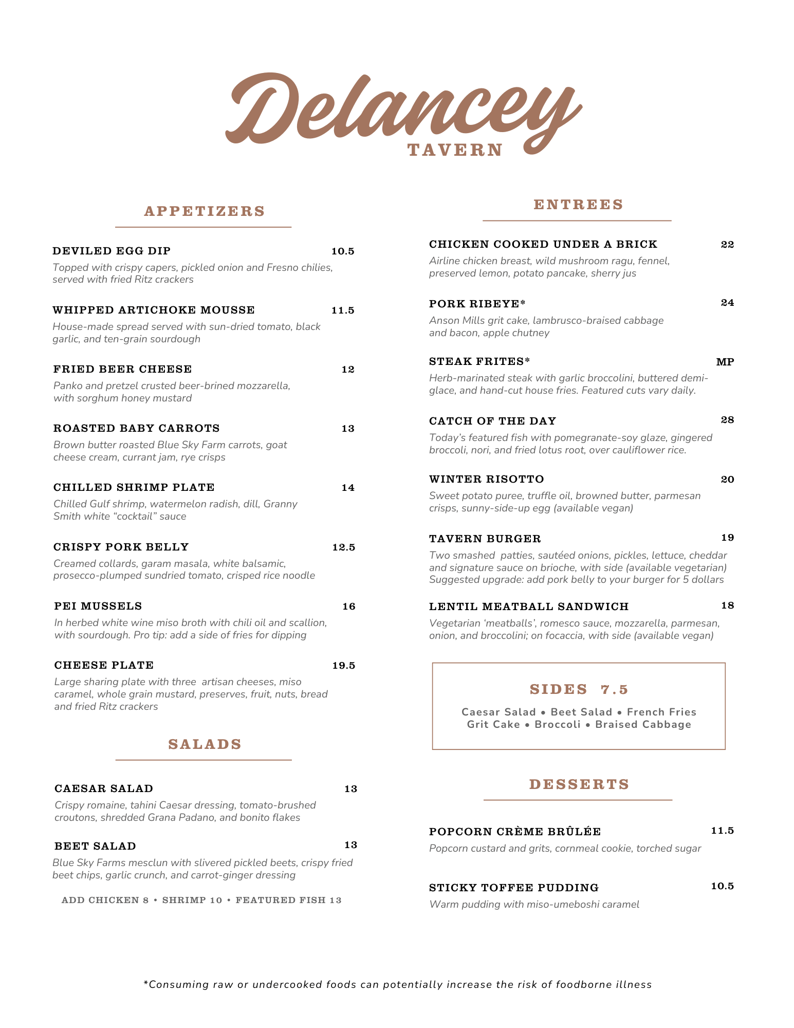 Delancey Tavern Menu


APPETIZERS

DEVILED EGG DIP 10.5
Topped with crispy capers, pickled onion and Fresno chilies,
served with fried Ritz crackers

WHIPPED ARTICHOKE MOUSSE 11.5
House-made spread served with sun-dried tomato, black
garlic, and ten-grain sourdough

FRIED BEER CHEESE 12
Panko and pretzel crusted beer-brined mozzarella,
with sorghum honey mustard

ROASTED BABY CARROTS 13
Brown butter roasted Blue Sky Farm carrots, goat
cheese cream, currant jam, rye crisps

CHILLED SHRIMP PLATE 14
Chilled Gulf shrimp, watermelon radish, dill, Granny
Smith white “cocktail” sauce

CRISPY PORK BELLY 12.5
Creamed collards, garam masala, white balsamic,
prosecco-plumped sundried tomato, crisped rice noodle

PEI MUSSELS 16
In herbed white wine miso broth with chili oil and scallion,
with sourdough. Pro tip: add a side of fries for dipping

CHEESE PLATE 19.5
Large sharing plate with three artisan cheeses, miso
caramel, whole grain mustard, preserves, fruit, nuts, bread
and fried Ritz crackers

ENTREES

CHICKEN COOKED UNDER A BRICK 22
Airline chicken breast, wild mushroom ragu, fennel,
preserved lemon, potato pancake, sherry jus

PORK RIBEYE* 24
Anson Mills grit cake, lambrusco-braised cabbage
and bacon, apple chutney

STEAK FRITES* MP
Herb-marinated steak with garlic broccolini, buttered demi-
glace, and hand-cut house fries. Featured cuts vary daily.

CATCH OF THE DAY 28
Today’s featured fish with pomegranate-soy glaze, gingered
broccoli, nori, and fried lotus root, over cauliflower rice.

WINTER RISOTTO 20
Sweet potato puree, truffle oil, browned butter, parmesan
crisps, sunny-side-up egg (available vegan)

TAVERN BURGER 19
Two smashed patties, sautéed onions, pickles, lettuce, cheddar
and signature sauce on brioche, with side (available vegetarian)
Suggested upgrade: add pork belly to your burger for 5 dollars

LENTIL MEATBALL SANDWICH 18
Vegetarian ‘meatballs’, romesco sauce, mozzarella, parmesan,
onion, and broccolini; on focaccia, with side (available vegan)


SIDES 7.5
Caesar Salad • Beet Salad • French Fries
Grit Cake • Broccoli • Braised Cabbage


SALADS
CAESAR SALAD 13
Crispy romaine, tahini Caesar dressing, tomato-brushed
croutons, shredded Grana Padano, and bonito flakes
BEET SALAD 13
Blue Sky Farms mesclun with slivered pickled beets, crispy fried
beet chips, garlic crunch, and carrot-ginger dressing
ADD CHICKEN 8 • SHRIMP 10 • FEATURED FISH 13

DESSERTS
POPCORN CRÈME BRÛLÉE 11.5
Popcorn custard and grits, cornmeal cookie, torched sugar
STICKY TOFFEE PUDDING 10.5
Warm pudding with miso-umeboshi caramel

*Consuming raw or undercooked foods can potentially increase the risk of foodborne illness